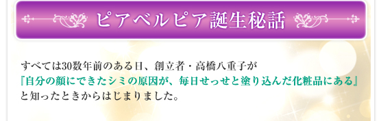 ピアベルピア誕生秘話／すべては30数年前のある日、創立者・高橋八重子が『自分の顔にできたシミの原因が、毎日せっせと塗り込んだ化粧品にある』と知ったときからはじまりました。