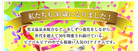 私たちも30歳になりました！美又温泉水配合など、少しずつ進化をしながら、世代を超えて30年間愛され続けている、ピアベルピアの中でも根強い人気の3アイテムです。