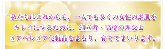 私たちはこれからも、一人でも多くの女性の素肌をキレイにするために、創立者・高橋の理念とピアベルピア化粧品をまもり、育ててまいります。