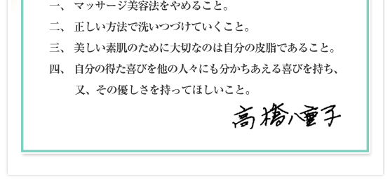 一、マッサージ美容法をやめること。／二、正しい方法で洗いつづけていくこと。／三、美しい素肌のために大切なのは自分の皮脂であること。／四、自分の得た喜びを他の人々にも分かちあえる喜びを持ち、又、その優しさを持ってほしいこと。高橋　八重子