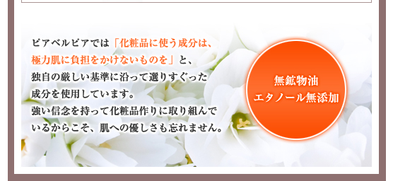 ピアベルピアでは「化粧品に使う成分は、極力肌に負担をかけないものを」と、独自の厳しい基準に沿って選りすぐった成分を使用しています。強い信念を持って化粧品作りに取り組んでいるからこそ、肌への優しさも忘れません。／無鉱物油・エタノール無添加