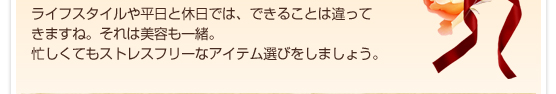 ライフスタイルや平日と休日では、できることは違ってきますね。それは美容も一緒。忙しくてもストレスフリーなアイテム選びをしましょう。