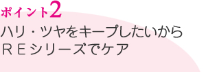 ポイント2／ハリ・ツヤをキープしたいからＲＥシリーズでケア