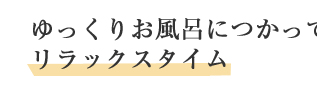 ゆっくりお風呂につかってリラックスタイム