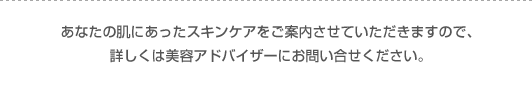 あなたの肌にあったスキンケアをご案内させていただきますので、詳しくは美容アドバイザーにお問い合せください。