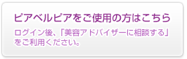 ピアベルピアをご使用の方はこちら：ログイン後、「美容アドバイザーに相談する」をご利用ください。