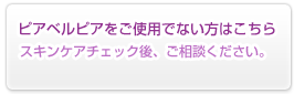 ピアベルピアをご使用でない方はこちら：スキンケアチェック後、ご相談ください。