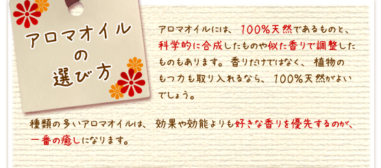 アロマオイルの選び方：アロマオイルには、１００％天然であるものと、科学的に合成したものや似た香りで調整したものもあります。香りだけではなく、植物のもつ力も取り入れるなら、１００％天然がよいでしょう。種類の多いアロマオイルは、効果や効能よりも好きな香りを優先するのが、一番の癒しになります。