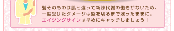 髪そのものは肌と違って新陳代謝の働きがないため、一度受けたダメージは髪を切るまで残ったままに。エイジングサインは早めにキャッチしましょう！