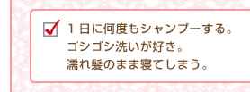 1日に何度もシャンプーする。ゴシゴシ洗いが好き。濡れ髪のまま寝てしまう。