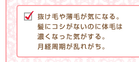 抜け毛や薄毛が気になる。髪にコシがないのに体毛は濃くなった気がする。月経周期が乱れがち。