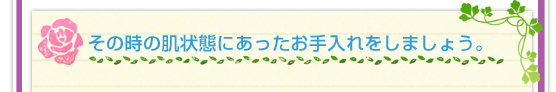 その時の肌状態にあったお手入れをしましょう。