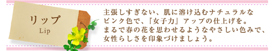 リップ（Lip）：主張しすぎない、肌に溶け込むナチュラルなピンク色で、『女子力』アップの仕上げを。まるで春の花を思わせるようなやさしい色みで、女性らしさを印象づけましょう。