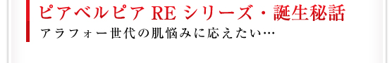 ピアベルピアREシリーズ・誕生秘話／アラフォー世代の肌悩みに応えたい・・・