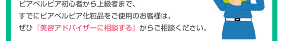 ピアベルピア初心者から上級者まで、すでにピアベルピア化粧品をご使用のお客様は、ぜひ『美容アドバイザーに相談する』からご相談ください。