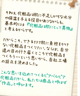 それは、化粧品は肌に不足しがちな
水分や保湿を与える役目がありながらも、基本的には『化粧品は肌にとって異物』と考えるからです。だからこそ、できるだけ肌に負担をかけない化粧品をつくりたい、ならば、自分達の目の行き届くところで化粧品をつくろう･･･という思いから、自社工場の設立を決めました。こんな思いを込めてつくるピアベルピア化粧品だから、私たちは商品と呼ばず「作品」と呼びます。