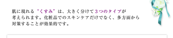 肌に現れる“くすみ”は、大きく分けて３つのタイプが考えられます。化粧品でのスキンケアだけでなく、多方面から対策することが効果的です。