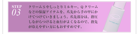 STEP3:クリームSやしっとりミルキー、Qクリームなどの保湿アイテムを、爪先から手の甲にかけてつけていきましょう。爪先部分は、指圧しながらつけると血行がよくなるので、指先が冷えやすい方にもおすすめです。
