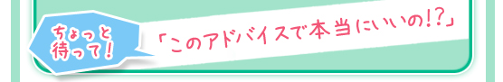 ちょっと待って！「このアドバイスで本当にいいの！？」