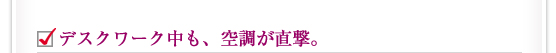 デスクワーク中も、空調が直撃。