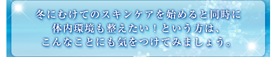 冬にむけてのスキンケアを始めると同時に体内環境も整えたい！という方は、こんなことにも気をつけてみましょう。