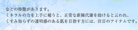 などの特徴があります。ミネラルの力を上手に補うと、正常な新陳代謝を助けると云われ、くすみ知らずの透明感のある肌を目指す方には、注目のアイテムです。