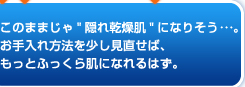 このままじゃ「隠れ乾燥肌」になりそう･･･。お手入れ方法を少し見直せば、もっとふっくら肌になれるはず。