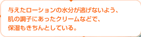 与えたローションの水分が逃げないよう、肌の調子にあったクリームなどで、保湿もきちんとしている。
