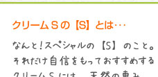 クリームSの【S】とは･･･なんと！スペシャルの【S】のこと。それだけ自信をもっておすすめするクリームSには、天然の恵み（ミネラル）がいっぱい！ぜひご自身の素肌でスペシャル感をご実感ください。