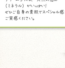 クリームSの【S】とは･･･なんと！スペシャルの【S】のこと。それだけ自信をもっておすすめするクリームSには、天然の恵み（ミネラル）がいっぱい！ぜひご自身の素肌でスペシャル感をご実感ください。