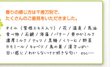 香りの感じ方は千差万別で、たくさんのご意見をいただきました。オイル（紫根エキス入り）/花/温泉/馬油/食べ物/石鹸/海藻/バター/爽やかミルク/濃厚ミルク/ナッツ/黒糖/くりーむ/野菜/カモミール/キャベツ/鳥の巣/漢方っぽい/甘い感じ/わからないけど好きな匂い　etc･･･