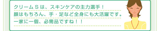 クリームSは、スキンケアの主力選手！顔はもちろん、手・足など全身にも大活躍です。一家に一個、必需品ですね！！