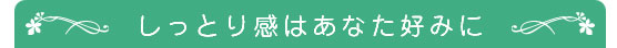 しっとり感はあなた好みに