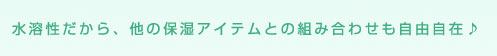 水溶性だから、他の保湿アイテムとの組み合わせも自由自在♪