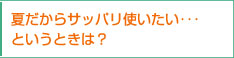 夏だからサッパリ使いたい･･･というときは？