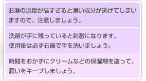 お湯の温度が高すぎると潤い成分が逃げてしまいますので、注意しましょう。洗剤が手に残っていると刺激になります。
使用後は必ず石鹸で手を洗いましょう。時間をおかずにクリームなどの保湿剤を塗って、潤いをキープしましょう。