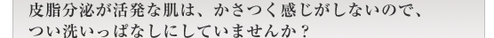 皮脂分泌が活発な肌は、かさつく感じがしないので、つい洗いっぱなしにしていませんか？