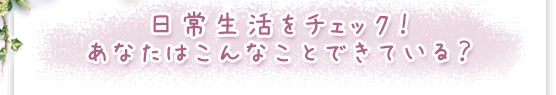 日常生活をチェック！あなたはこんなことできている？