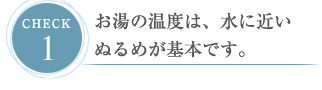 CHECK１ お湯の温度は、水に近いぬるめが基本です。