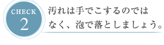 CHECK２ 汚れは手でこするのではなく、泡で落としましょう。