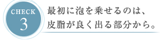 CHECK３ 最初に泡を乗せるのは、皮脂が良く出る部分から。