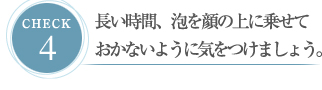 CHECK４ 長い時間、泡を顔の上に乗せておかないように気をつけましょう。