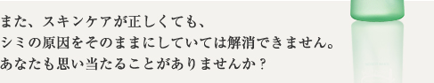 また、スキンケアが正しくても、シミの原因をそのままにしていては解消できません。あなたも思い当たることがありませんか?