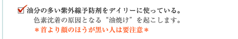 油分の多い紫外線予防剤をデイリーに使っている。色素沈着の原因となる“油焼け”を起こします。＊首より顔のほうが黒い人は要注意＊