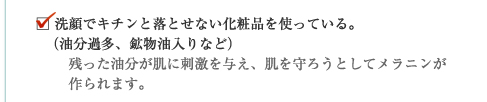 洗顔でキチンと落とせない化粧品を使っている。(油分過多、鉱物油入りなど)残った油分が肌に刺激を与え、肌を守ろうとしてメラニンが作られます。