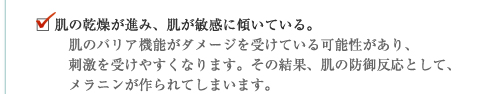 肌の乾燥が進み、肌が敏感に傾いている。肌のバリア機能がダメージを受けている可能性があり、刺激を受けやすくなります。その結果、肌の防御反応として、メラニンが作られてしまいます。