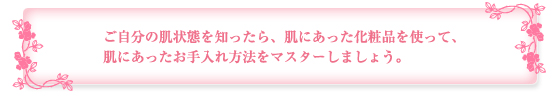 ご自分の肌状態を知ったら、肌にあった化粧品を使って、肌にあったお手入れ方法をマスターしましょう。