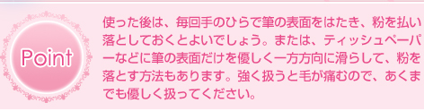 Point 使った後は、毎回手のひらで筆の表面をはたき、粉を払い落としておくとよいでしょう。または、ティッシュペーパーなどに筆の表面だけを優しく一方方向に滑らして、粉を落とす方法もあります。強く扱うと毛が痛むので、あくまでも優しく扱ってください。