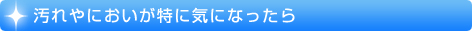 汚れやにおいが特に気になったら