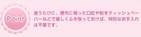 Point 使うたびに、穂先に残った口紅や粉をティッシュペーパーなどで優しくふき取っておけば、特別なお手入れは不要です。